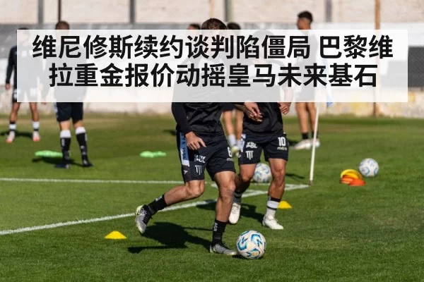 维尼修斯续约谈判陷僵局 巴黎维拉重金报价动摇皇马未来基石