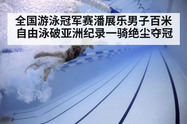 全国游泳冠军赛潘展乐男子百米自由泳破亚洲纪录一骑绝尘夺冠