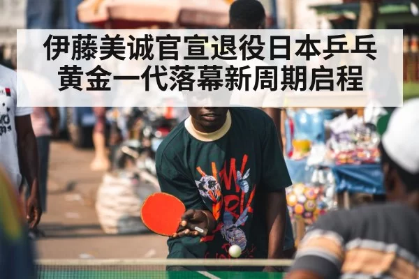 伊藤美诚官宣退役日本乒乓黄金一代落幕新周期启程