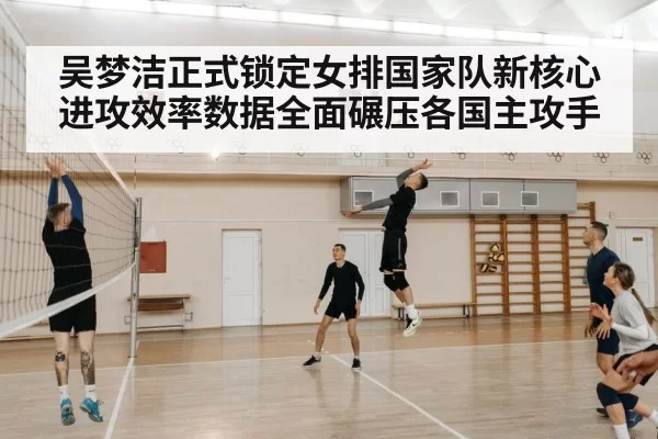 吴梦洁正式锁定女排国家队新核心 进攻效率数据全面碾压各国主攻手